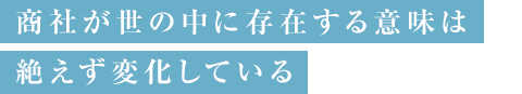 商社が世の中に存在する意味は 絶えず変化している